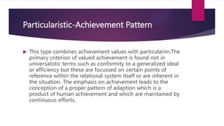 Particularistic-Achievement Pattern
 This type combines achievement values with particularim.The
primary criterion of valued achievement is found not in
universalistic terms such as conformity to a generalized ideal
or efficiency but these are focussed on certain points of
reference within the relational system itself or are inherent in
the situation. The emphasis on achievement leads to the
conception of a proper pattern of adaption which is a
product of human achievement and which are maintained by
continuous efforts.
 
