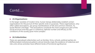 Contd…..
 (3) Organizations:
In the larger societies of modern time, human beings deliberately establish certain
organizations for the pursuit of their specific ends or purposes. These organizations, very
often called associations, are group manifestations of life and common interests. To
quote Maclver and Page, “The associations constitute the most conspicuous part of the
social structure and they gain in coherence, definite number and efficacy as the
conditions of the society grow more complex”.
 (4) Collectivities:
There are specialized collectivities such as families, firms, schools, political parties etc.
(Differentiated institutional patterns almost directly imply the existence of collective and
role units whose activities have different kinds of functional significance).
 
