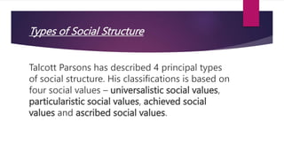 Types of Social Structure
Talcott Parsons has described 4 principal types
of social structure. His classifications is based on
four social values – universalistic social values,
particularistic social values, achieved social
values and ascribed social values.
 