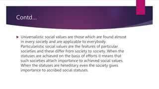 Contd…
 Universalistic social values are those which are found almost
in every society and are applicable to everybody.
Particularistic social values are the features of particular
societies and these differ from society to society. When the
statuses are achieved on the basis of efforts it means that
such societies attach importance to achieved social values.
When the statuses are hereditary even the society gives
importance to ascribed social statuses.
 