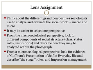 Lens Assignment

Think about the different grand perspectives sociologists
 use to analyze and evaluate the social world – macro and
 micro
It may be easier to select one perspective
From the macrosociological perspective, look for
 different components of social structure (class, status,
 roles, institutions) and describe how they may be
 analyzed within the photograph
From a microsociological perspective, look for evidence
 of Goffman’s Presentation of Self in Everyday life and
 describe “the stage,” roles, and impression management.
 