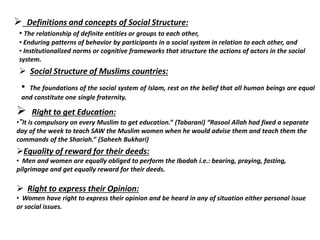  Definitions and concepts of Social Structure:
• The relationship of definite entities or groups to each other,
• Enduring patterns of behavior by participants in a social system in relation to each other, and
• Institutionalized norms or cognitive frameworks that structure the actions of actors in the social
system.
 Social Structure of Muslims countries:
• The foundations of the social system of Islam, rest on the belief that all human beings are equal
and constitute one single fraternity.
 Right to get Education:
•“It is compulsory on every Muslim to get education.” (Tabarani) “Rasool Allah had fixed a separate
day of the week to teach SAW the Muslim women when he would advise them and teach them the
commands of the Shariah.” (Saheeh Bukhari)
Equality of reward for their deeds:
• Men and women are equally obliged to perform the Ibadah i.e.: bearing, praying, fasting,
pilgrimage and get equally reward for their deeds.
 Right to express their Opinion:
• Women have right to express their opinion and be heard in any of situation either personal issue
or social issues.
 