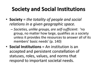 Society and Social Institutions
• Society = the totality of people and social
relations in a given geographic space.
– Societies, unlike groups, are self-sufficient: ‘no
group, no matter how large, qualifies as a society
unless it provides the resources to answer all of its
members’ basic needs’ (p. 140)
• Social Institutions = An institution is an
accepted and persistent constellation of
statuses, roles, values, and norms that
respond to important societal needs.
 