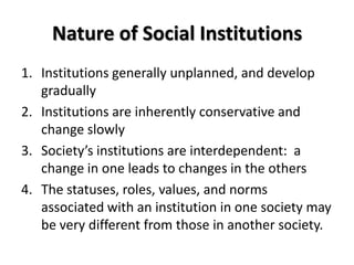 Nature of Social Institutions
1. Institutions generally unplanned, and develop
gradually
2. Institutions are inherently conservative and
change slowly
3. Society’s institutions are interdependent: a
change in one leads to changes in the others
4. The statuses, roles, values, and norms
associated with an institution in one society may
be very different from those in another society.
 