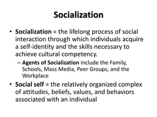 Socialization
• Socialization = the lifelong process of social
interaction through which individuals acquire
a self-identity and the skills necessary to
achieve cultural competency.
– Agents of Socialization include the Family,
Schools, Mass Media, Peer Groups, and the
Workplace
• Social self = the relatively organized complex
of attitudes, beliefs, values, and behaviors
associated with an individual
 