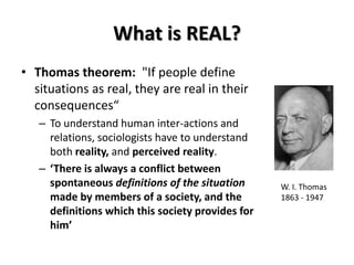 What is REAL?
• Thomas theorem: "If people define
situations as real, they are real in their
consequences“
– To understand human inter-actions and
relations, sociologists have to understand
both reality, and perceived reality.
– ‘There is always a conflict between
spontaneous definitions of the situation
made by members of a society, and the
definitions which this society provides for
him’
W. I. Thomas
1863 - 1947
 