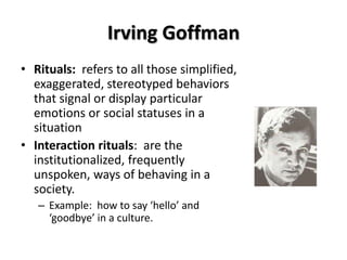 Irving Goffman
• Rituals: refers to all those simplified,
exaggerated, stereotyped behaviors
that signal or display particular
emotions or social statuses in a
situation
• Interaction rituals: are the
institutionalized, frequently
unspoken, ways of behaving in a
society.
– Example: how to say ‘hello’ and
‘goodbye’ in a culture.
 