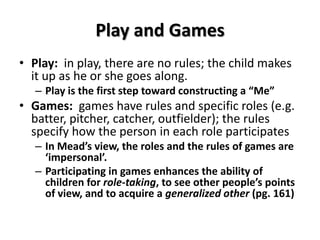 Play and Games
• Play: in play, there are no rules; the child makes
it up as he or she goes along.
– Play is the first step toward constructing a “Me”
• Games: games have rules and specific roles (e.g.
batter, pitcher, catcher, outfielder); the rules
specify how the person in each role participates
– In Mead’s view, the roles and the rules of games are
‘impersonal’.
– Participating in games enhances the ability of
children for role-taking, to see other people’s points
of view, and to acquire a generalized other (pg. 161)
 
