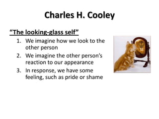 Charles H. Cooley
“The looking-glass self”
1. We imagine how we look to the
other person
2. We imagine the other person’s
reaction to our appearance
3. In response, we have some
feeling, such as pride or shame
 