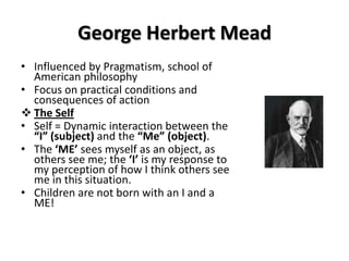 George Herbert Mead
• Influenced by Pragmatism, school of
American philosophy
• Focus on practical conditions and
consequences of action
 The Self
• Self = Dynamic interaction between the
“I” (subject) and the “Me” (object).
• The ‘ME’ sees myself as an object, as
others see me; the ‘I’ is my response to
my perception of how I think others see
me in this situation.
• Children are not born with an I and a
ME!
 