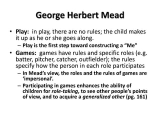 George Herbert Mead
• Play: in play, there are no rules; the child makes
it up as he or she goes along.
– Play is the first step toward constructing a “Me”
• Games: games have rules and specific roles (e.g.
batter, pitcher, catcher, outfielder); the rules
specify how the person in each role participates
– In Mead’s view, the roles and the rules of games are
‘impersonal’.
– Participating in games enhances the ability of
children for role-taking, to see other people’s points
of view, and to acquire a generalized other (pg. 161)
 