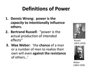 Definitions of Power
1. Dennis Wrong: power is the
capacity to intentionally influence
others.
2. Bertrand Russell: “power is the
actual production of intended
effects”
3. Max Weber: ‘the chance of a man
or a number of men to realize their
own will even against the resistance
of others...’
Russell
(1872-1970)
Weber
(1864-1920)
 