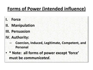 Forms of Power (intended influence)
I. Force
II. Manipulation
III. Persuasion
IV. Authority:
– Coercion, Induced, Legitimate, Competent, and
Personal
• * Note: all forms of power except ‘force’
must be communicated.
 