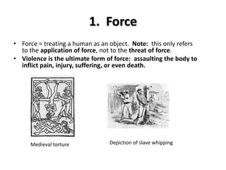 1. Force
• Force = treating a human as an object. Note: this only refers
to the application of force, not to the threat of force.
• Violence is the ultimate form of force: assaulting the body to
inflict pain, injury, suffering, or even death.
Depiction of slave whippingMedieval torture
 