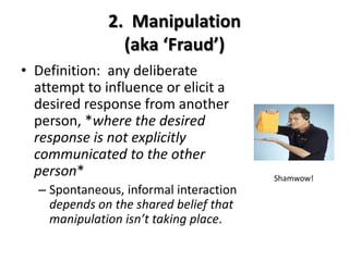 2. Manipulation
(aka ‘Fraud’)
• Definition: any deliberate
attempt to influence or elicit a
desired response from another
person, *where the desired
response is not explicitly
communicated to the other
person*
– Spontaneous, informal interaction
depends on the shared belief that
manipulation isn’t taking place.
Shamwow!
 