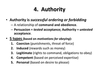 4. Authority
• Authority is successful ordering or forbidding
– A relationship of command and obedience.
– Persuasion = tested acceptance; Authority = untested
acceptance.
• 5 types (based on motivations for obeying):
1. Coercion (punishments, threat of force)
2. Induced (rewards such as money)
3. Legitimate (rights to command, obligations to obey)
4. Competent (based on perceived expertise)
5. Personal (based on desire to please)
 