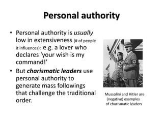 Personal authority
• Personal authority is usually
low in extensiveness (# of people
it influences): e.g. a lover who
declares ‘your wish is my
command!’
• But charismatic leaders use
personal authority to
generate mass followings
that challenge the traditional
order.
Mussolini and Hitler are
(negative) examples
of charismatic leaders
 