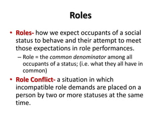 Roles
• Roles- how we expect occupants of a social
status to behave and their attempt to meet
those expectations in role performances.
– Role = the common denominator among all
occupants of a status; (i.e. what they all have in
common)
• Role Conflict- a situation in which
incompatible role demands are placed on a
person by two or more statuses at the same
time.
 