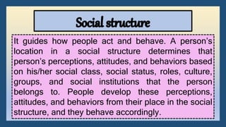 It guides how people act and behave. A person’s
location in a social structure determines that
person’s perceptions, attitudes, and behaviors based
on his/her social class, social status, roles, culture,
groups, and social institutions that the person
belongs to. People develop these perceptions,
attitudes, and behaviors from their place in the social
structure, and they behave accordingly.
 