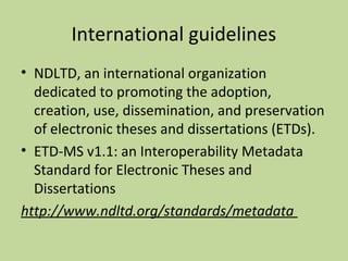 International guidelines 
• NDLTD, an international organization 
dedicated to promoting the adoption, 
creation, use, dissemination, and preservation 
of electronic theses and dissertations (ETDs). 
• ETD-MS v1.1: an Interoperability Metadata 
Standard for Electronic Theses and 
Dissertations 
http://www.ndltd.org/standards/metadata 
 