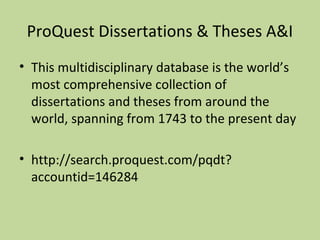 ProQuest Dissertations & Theses A&I 
• This multidisciplinary database is the world’s 
most comprehensive collection of 
dissertations and theses from around the 
world, spanning from 1743 to the present day 
• http://search.proquest.com/pqdt? 
accountid=146284 
 