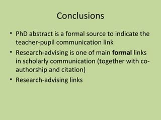 Conclusions 
• PhD abstract is a formal source to indicate the 
teacher-pupil communication link 
• Research-advising is one of main formal links 
in scholarly communication (together with co-authorship 
and citation) 
• Research-advising links 
