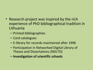 • Research project was inspired by the rich 
experience of PhD bibliographical tradition in 
Lithuania 
– Printed bibliographies 
– Card catalogues 
– E-library for records maintained after 1996 
– Participation in Networked Digital Library of 
Theses and Dissertations (NDLTD) 
– Investigation of scientific schools 
 