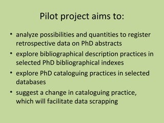 Pilot project aims to: 
• analyze possibilities and quantities to register 
retrospective data on PhD abstracts 
• explore bibliographical description practices in 
selected PhD bibliographical indexes 
• explore PhD cataloguing practices in selected 
databases 
• suggest a change in cataloguing practice, 
which will facilitate data scrapping 
 