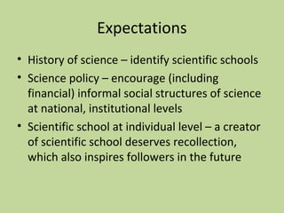 Expectations 
• History of science – identify scientific schools 
• Science policy – encourage (including 
financial) informal social structures of science 
at national, institutional levels 
• Scientific school at individual level – a creator 
of scientific school deserves recollection, 
which also inspires followers in the future 
 