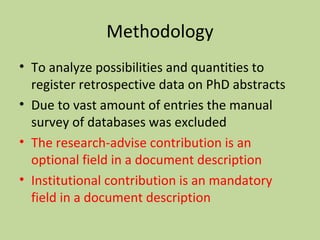 Methodology 
• To analyze possibilities and quantities to 
register retrospective data on PhD abstracts 
• Due to vast amount of entries the manual 
survey of databases was excluded 
• The research-advise contribution is an 
optional field in a document description 
• Institutional contribution is an mandatory 
field in a document description 
 