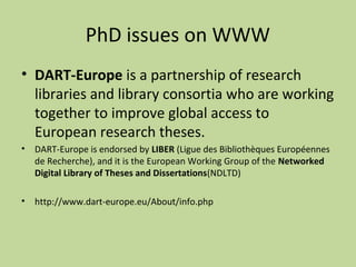 PhD issues on WWW 
• DART-Europe is a partnership of research 
libraries and library consortia who are working 
together to improve global access to 
European research theses. 
• DART-Europe is endorsed by LIBER (Ligue des Bibliothèques Européennes 
de Recherche), and it is the European Working Group of the Networked 
Digital Library of Theses and Dissertations(NDLTD) 
• http://www.dart-europe.eu/About/info.php 
 