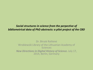 Social structures in science from the perpective of 
bibliometrical data of PhD abstracts: a pilot project of the CBD 
Dr. Birutė Railienė 
Wroblewski Library of the Lithuanian Academy of 
Sciences 
New Directions in Digital History of Science. July 17, 
2014, Berlin, Germany 
 