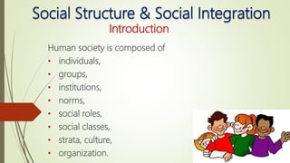Social Structure & Social Integration
Introduction
Human society is composed of
• individuals,
• groups,
• institutions,
• norms,
• social roles,
• social classes,
• strata, culture,
• organization.
 