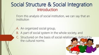 Social Structure & Social Integration
Introduction
From this analysis of social institution, we can say that an
institution
A. An organized social group,
B. A part of social system in the whole society, and
C. Structured on the basis of social relations as defined by
the cultural norms.
 