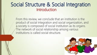 Social Structure & Social Integration
Introduction
From this review, we conclude that an institution is the
product of social integration and social organization, and
a society is composed of social institution as its organs.
The network of social relationship among various
institutions is called social structure.
 