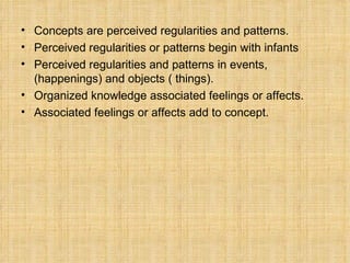 Concepts  are  perceived regularities and patterns. Perceived regularities or patterns  begin with  infants Perceived regularities and patterns  in  events , (happenings) and  objects  ( things). Organized knowledge   associated feelings or affects. Associated feelings or affects  add to  concept. 