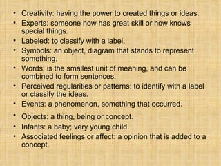 Creativity: having the power to created things or ideas. Experts: someone how has great skill or how knows special things.  Labeled: to classify with a label. Symbols: an object, diagram that stands to represent something. Words: is the smallest unit of meaning, and can be combined to form sentences. Perceived regularities or patterns: to identify with a label or classify the ideas.  Events: a phenomenon, something that occurred. Objects: a thing, being or concept . Infants: a baby; very young child. Associated feelings or affect: a opinion that is added to a concept. 