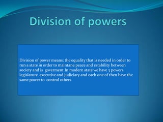 Division of powers Division of powermeans: the equality that is needed in order to run a state in order to maintane peace and estability between society and is  goverment.In modern state we have 3 powers legislature  executive and judiciary and each one of then have the same power to  control others 