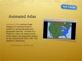 Animated Atlas Animated Atlas  portrays large chapters of American history quickly by animating maps and geographic features.  Growth of a Nation is a free, ten minute movie which depicts the geographic history of the United States from 1789. The timeline is interactive. US History in 50 Seconds 