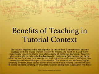 Benefits of Teaching in Tutorial Context The tutorial requires active participation by the student. Learners must become engaged with the course content in order to process and build on it, and more importantly to express their own understanding of the topics discussed.  Students who are too shy or culturally disadvantaged to participate fully in class can thrive online, where they have time to construct their questions and answers and don't have to compete with confident peers for attention. For international and non-English speaking students, these online discussions allow time for reading the contributions of others, rather than trying to understand accents and spoken language in real time. http://teaching.unsw.edu.au/tutorials 