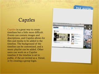 Capzles Capzles  is a great way to create timelines but a little more difficult. Events can contain images and descriptions, and Capzles allows for files and media to be added to the timeline. The background of the timeline can be customized, and a music playlist can be added. Other users can work on a Capzles timeline if the timeline is set to public, if the are invited as a  friend, or by creating a group login. 