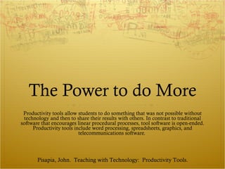The Power to do More Productivity tools allow students to do something that was not possible without technology and then to share their results with others. In contrast to traditional software that encourages linear procedural processes, tool software is open-ended. Productivity tools include word processing, spreadsheets, graphics, and telecommunications software.  Pisapia, John.  Teaching with Technology:  Productivity Tools. 