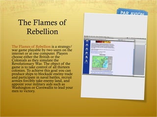 The Flames of Rebellion The Flames of Rebellion  is a strategy/war game playable by two users on the internet or at one computer. Players choose either the British or the Colonials as they simulate the Revolutionary War. The object of the game is to take control of all thirteen colonies. To achieve this goal you can produce ships to blockade enemy trade and participate in naval battles, recruit armies forcibly take enemy land, and appoint your military aids such as Washington or Cornwallis to lead your men to victory. 