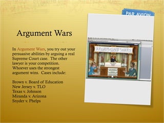 Argument Wars In  Argument Wars , you try out your persuasive abilities by arguing a real Supreme Court case.  The other lawyer is your competition.  Whoever uses the strongest argument wins.  Cases include: Brown v. Board of Education New Jersey v. TLO Texas v. Johnson Miranda v. Arizona Snyder v. Phelps 