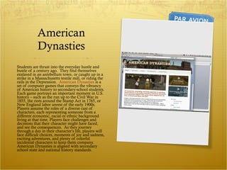 American Dynasties Students are thrust into the everyday hustle and bustle of a century ago.  They find themselves enslaved in an antebellum town, or caught up in a strike in a Massachusetts textile mill, or riding the rails in the Depression.  American Dynasties  is a set of computer games that conveys the vibrancy of American history to secondary-school students.  Each game portrays an important moment in U.S. history – such as the run up to the Civil War in 1855, the riots around the Stamp Act in 1765, or New England labor unrest of the early 1900s.  Players assume the roles of a diverse cast of characters, each representing someone from a different economic, racial or ethnic background living at that time. Players face challenges and decisions that their character might have faced, and see the consequences.  As they journey through a day in their character’s life, players will face difficult choices, moments of joy and sadness, exciting adventures, and plenty of colorful incidental characters to keep them company.  American Dynasties is aligned with secondary school state and national history standards. 