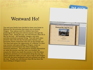 Westward Ho! You and your family have decided to leave your home in Missouri for the promises that await you in exciting Oregon.  Your spouse and five children have been preparing for the long and arduous journey through the Oregon Trail.  Along the way, you will discover what life is like on the trail – the hardships, dangers, and daily activities involved in pioneer living.  You will meet other pioneers who will one day become quite famous, and encounter Native Americans who live on the foreign soil. You have been given the opportunity of a lifetime: to chart your journey and upon settling in Oregon, create an informative travel brochure for others making the westward adventure.  You will need to include information on what the journey was like, how you traveled, the reasons for which you made the journey in the first place, the famous pioneers you encountered along the way, the Native American tribes you met, and a map of the Oregon Trail with the main landmarks and forts pointed out along the way.  Finally, you will discuss what life has been like since settling in Oregon County. 