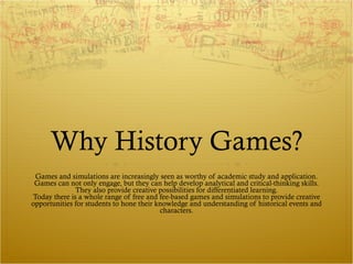Why History Games? Games and simulations are increasingly seen as worthy of academic study and application. Games can not only engage, but they can help develop analytical and critical-thinking skills. They also provide creative possibilities for differentiated learning. Today there is a whole range of free and fee-based games and simulations to provide creative opportunities for students to hone their knowledge and understanding of historical events and characters. 