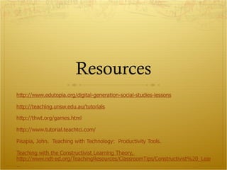 Resources http://www.edutopia.org/digital-generation-social-studies-lessons http:// teaching.unsw.edu.au /tutorials http://thwt.org/games.html http://www.tutorial.teachtci.com/ Pisapia , John.  Teaching with Technology:  Productivity Tools. Teaching with the Constructivist Learning Theory,  http://www.ndt-ed.org/TeachingResources/ClassroomTips/Constructivist%20_Learning.htm    