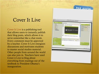 Cover It Live Cover It Live  is a publishing tool that allows users to instantly publish their blog posts, which allows it to serve somewhat like a chat room. Every comment must be approved by a teacher. Cover It Live energizes discussions and motivates students to master social studies material. Other people from around the world can also join in. Teachers have used Cover it Live to blog about everything from readings out of the textbook to President Obama’s inauguration.  