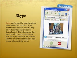 Skype Skype  can be used for learning about other states and countries. If you want to learn about a country, why not just ask the people who live there about it? The information they provide will be more real and true than what you'll find on the Internet. Skype is a way to communicate with people all around the world.  